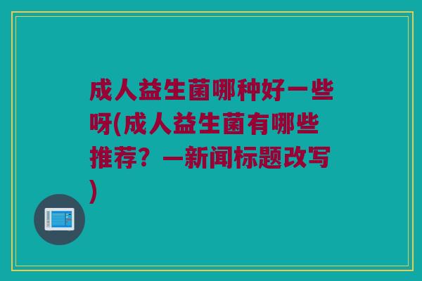成人益生菌哪种好一些呀(成人益生菌有哪些推荐?—新闻标题改写) 成人益生菌哪种好一些呀(成人益生菌有哪些推荐?—新闻标题改写)