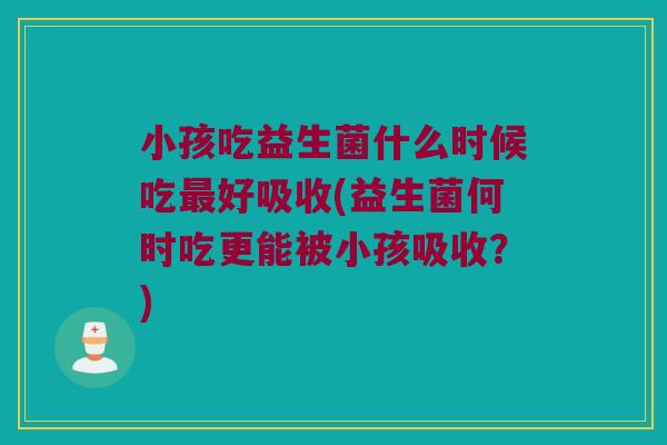 小孩吃益生菌什么时候吃最好吸收(益生菌何时吃更能被小孩吸收？)
