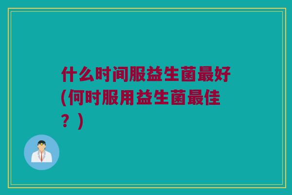 什么时间服益生菌最好(何时服用益生菌最佳？)