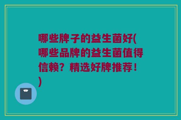 哪些牌子的益生菌好(哪些品牌的益生菌值得信赖？精选好牌推荐！)