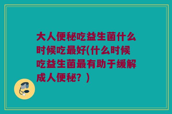 大人便秘吃益生菌什么时候吃最好(什么时候吃益生菌最有助于缓解成人便秘？)
