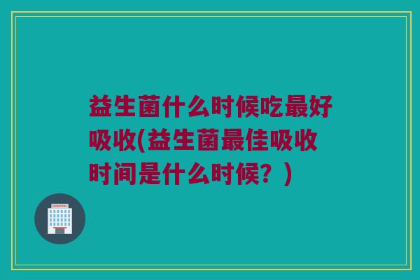 益生菌什么时候吃最好吸收(益生菌最佳吸收时间是什么时候？)
