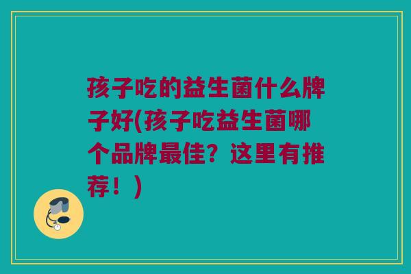 孩子吃的益生菌什么牌子好(孩子吃益生菌哪个品牌佳?这里有推荐!) 孩子吃的益生菌什么牌子好(孩子吃益生菌哪个品牌佳?这里有推荐!)