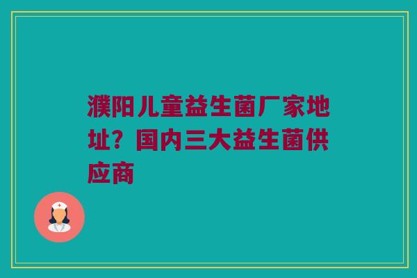 濮阳儿童益生菌厂家地址？国内三大益生菌供应商