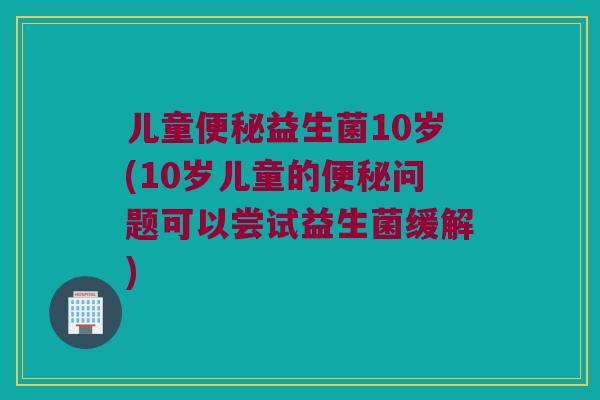 儿童便秘益生菌10岁(10岁儿童的便秘问题可以尝试益生菌缓解)
