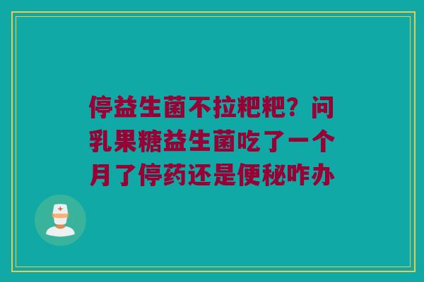 停益生菌不拉粑粑？问乳果糖益生菌吃了一个月了停药还是便秘咋办
