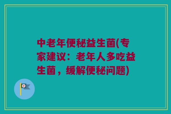中老年便秘益生菌(专家建议：老年人多吃益生菌，缓解便秘问题)
