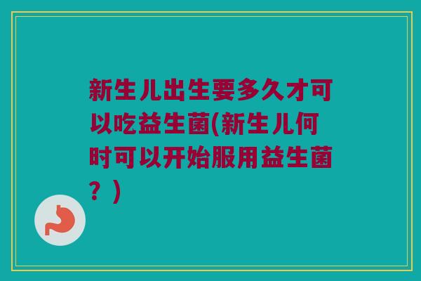 新生儿出生要多久才可以吃益生菌(新生儿何时可以开始服用益生菌？)