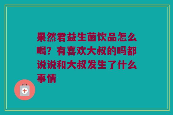 果然君益生菌饮品怎么喝？有喜欢大叔的吗都说说和大叔发生了什么事情