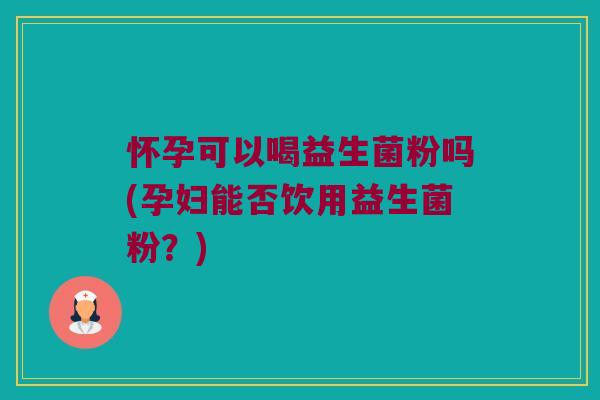 怀孕可以喝益生菌粉吗(孕妇能否饮用益生菌粉？)