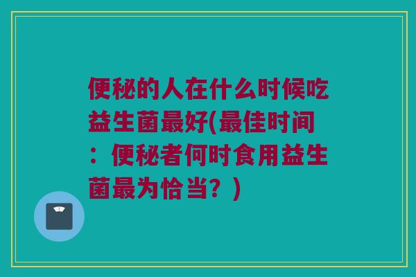便秘的人在什么时候吃益生菌最好(最佳时间：便秘者何时食用益生菌最为恰当？)