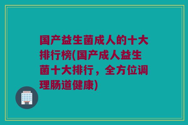 国产益生菌成人的十大排行榜(国产成人益生菌十大排行，全方位调理肠道健康)