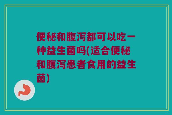 和都可以吃一种益生菌吗(适合和患者食用的益生菌) 和都可以吃一种益生菌吗(适合和患者食用的益生菌)