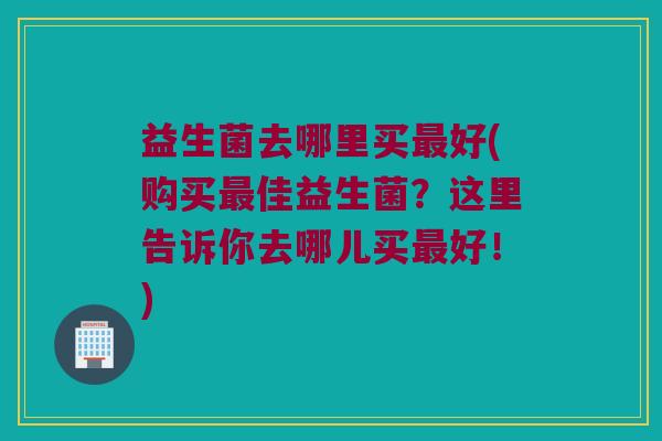 益生菌去哪里买最好(购买最佳益生菌？这里告诉你去哪儿买最好！)