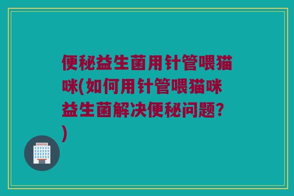 便秘益生菌用针管喂猫咪(如何用针管喂猫咪益生菌解决便秘问题？)