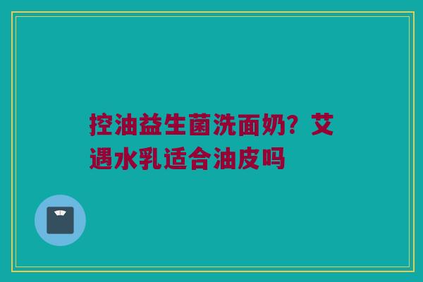 控油益生菌洗面奶?艾遇水乳适合油皮吗 控油益生菌洗面奶?艾遇水乳适合油皮吗
