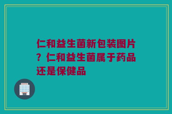 仁和益生菌新包装图片？仁和益生菌属于药品还是保健品