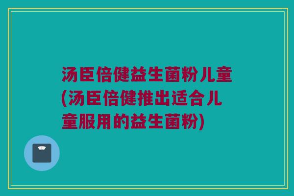 汤臣倍健益生菌粉儿童(汤臣倍健推出适合儿童服用的益生菌粉)
