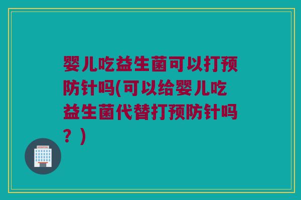婴儿吃益生菌可以打预防针吗(可以给婴儿吃益生菌代替打预防针吗？)