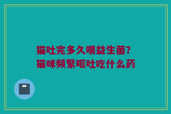 猫吐完多久喂益生菌？猫咪频繁呕吐吃什么药
