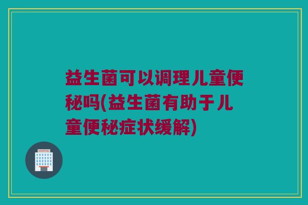 益生菌可以调理儿童吗(益生菌有助于儿童症状缓解) 益生菌可以调理儿童吗(益生菌有助于儿童症状缓解)