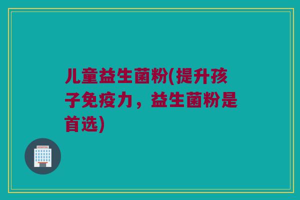 儿童益生菌粉(提升孩子力,益生菌粉是首选) 儿童益生菌粉(提升孩子力,益生菌粉是首选)