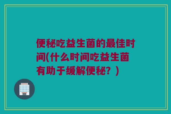 便秘吃益生菌的最佳时间(什么时间吃益生菌有助于缓解便秘？)