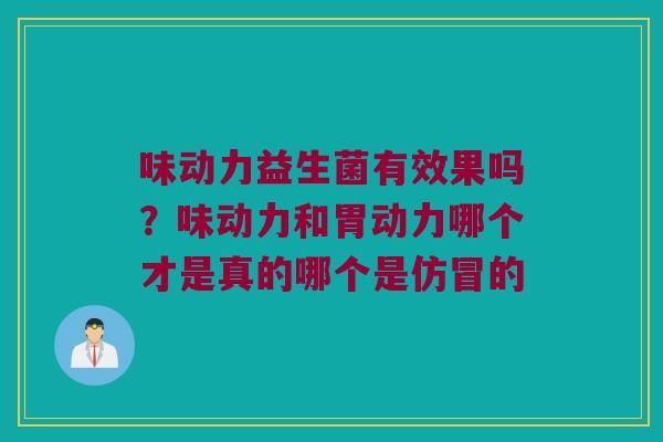 味动力益生菌有效果吗?味动力和胃动力哪个才是真的哪个是仿冒的 味动力益生菌有效果吗?味动力和胃动力哪个才是真的哪个是仿冒的