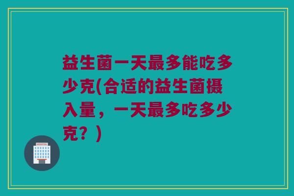 益生菌一天最多能吃多少克(合适的益生菌摄入量，一天最多吃多少克？)