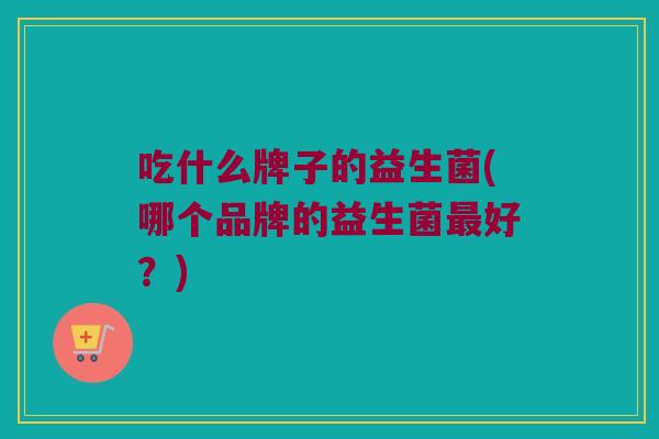 吃什么牌子的益生菌(哪个品牌的益生菌最好？)