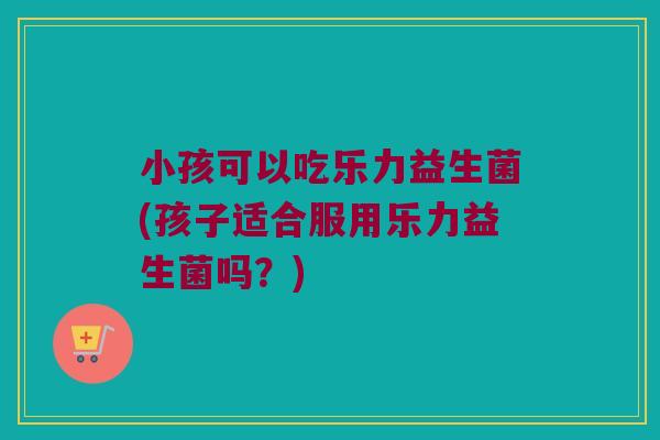 小孩可以吃乐力益生菌(孩子适合服用乐力益生菌吗？)