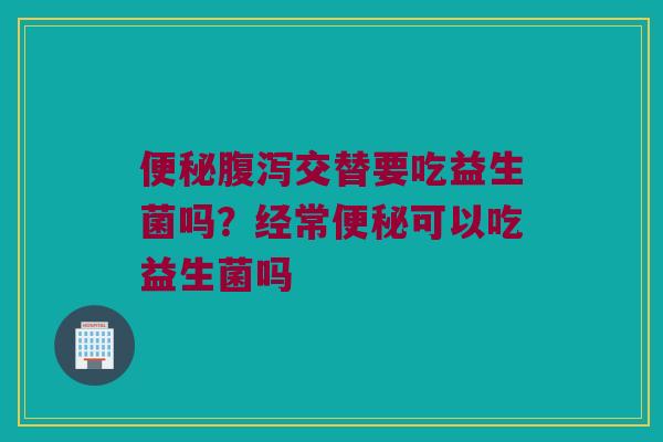 交替要吃益生菌吗?经常可以吃益生菌吗 交替要吃益生菌吗?经常可以吃益生菌吗