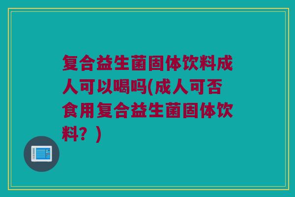 复合益生菌固体饮料成人可以喝吗(成人可否食用复合益生菌固体饮料？)