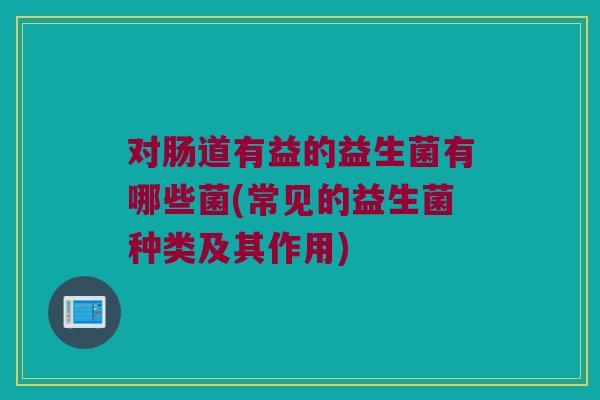 对肠道有益的益生菌有哪些菌(常见的益生菌种类及其作用)