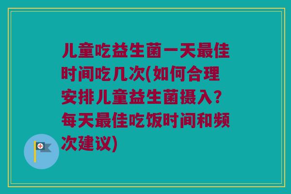 儿童吃益生菌一天最佳时间吃几次(如何合理安排儿童益生菌摄入？每天最佳吃饭时间和频次建议)