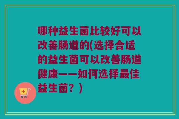 哪种益生菌比较好可以改善肠道的(选择合适的益生菌可以改善肠道健康——如何选择佳益生菌?) 哪种益生菌比较好可以改善肠道的(选择合适的益生菌可以改善肠道健康——如何选择佳益生菌?)