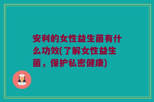 安利的女性益生菌有什么功效(了解女性益生菌，保护私密健康)