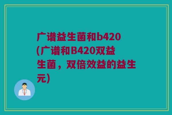 广谱益生菌和b420(广谱和B420双益生菌，双倍效益的益生元)