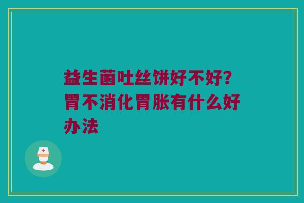 益生菌吐丝饼好不好？胃不消化胃胀有什么好办法