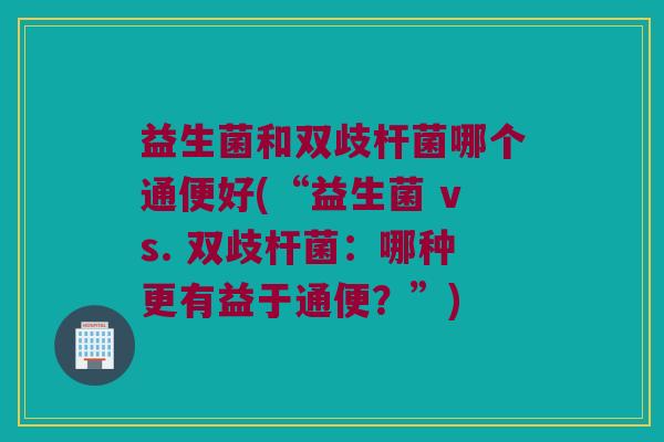 益生菌和双歧杆菌哪个通便好(“益生菌 vs. 双歧杆菌：哪种更有益于通便？”)