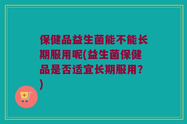 保健品益生菌能不能长期服用呢(益生菌保健品是否适宜长期服用？)