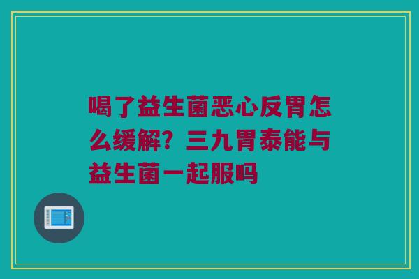 喝了益生菌恶心反胃怎么缓解？三九胃泰能与益生菌一起服吗