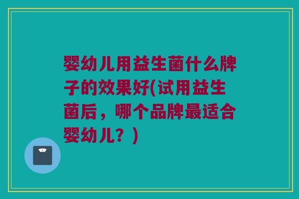 婴幼儿用益生菌什么牌子的效果好(试用益生菌后，哪个品牌最适合婴幼儿？)