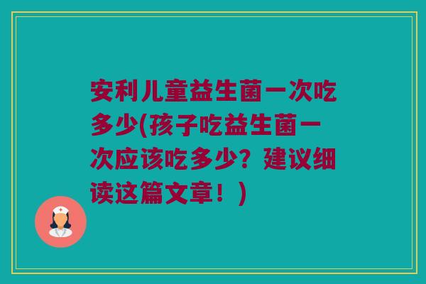 安利儿童益生菌一次吃多少(孩子吃益生菌一次应该吃多少?建议细读这篇文章!) 安利儿童益生菌一次吃多少(孩子吃益生菌一次应该吃多少?建议细读这篇文章!)