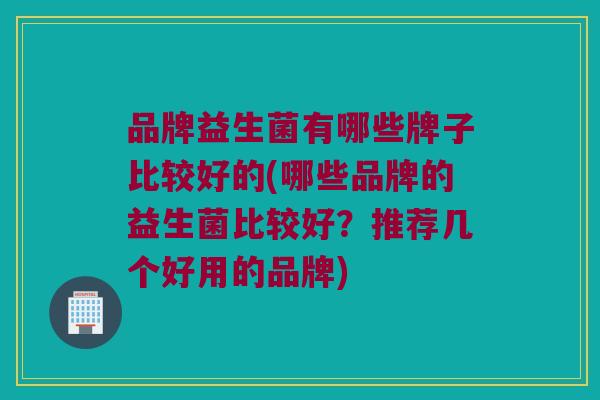 品牌益生菌有哪些牌子比较好的(哪些品牌的益生菌比较好？推荐几个好用的品牌)