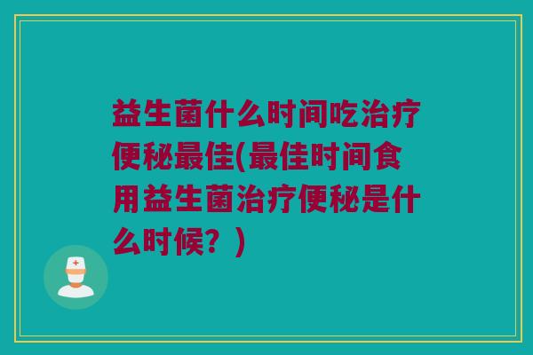 益生菌什么时间吃治疗便秘最佳(最佳时间食用益生菌治疗便秘是什么时候？)