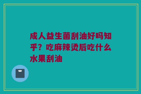 成人益生菌刮油好吗知乎？吃麻辣烫后吃什么水果刮油