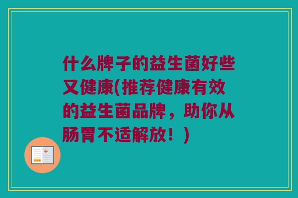 什么牌子的益生菌好些又健康(推荐健康有效的益生菌品牌，助你从肠胃不适解放！)