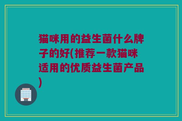 猫咪用的益生菌什么牌子的好(推荐一款猫咪适用的优质益生菌产品)