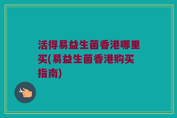活得易益生菌香港哪里买(易益生菌香港购买指南) 活得易益生菌香港哪里买(易益生菌香港购买指南)